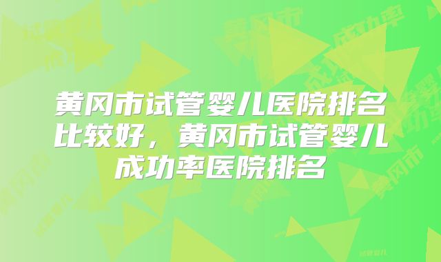 黄冈市试管婴儿医院排名比较好，黄冈市试管婴儿成功率医院排名