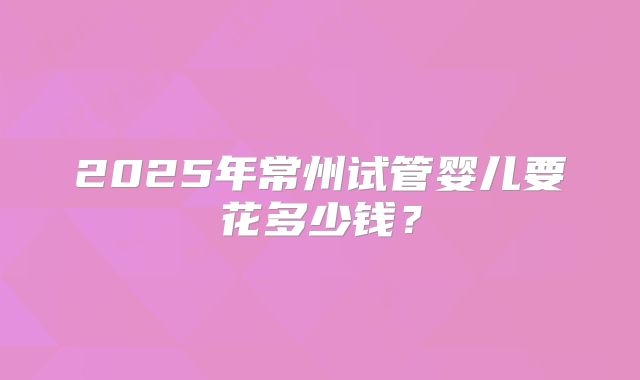 2025年常州试管婴儿要花多少钱？