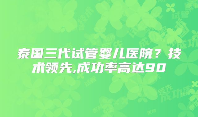 泰国三代试管婴儿医院？技术领先,成功率高达90