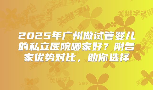 2025年广州做试管婴儿的私立医院哪家好？附各家优势对比，助你选择
