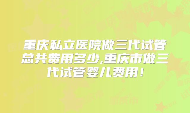 重庆私立医院做三代试管总共费用多少,重庆市做三代试管婴儿费用!