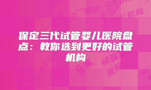 保定三代试管婴儿医院盘点：教你选到更好的试管机构