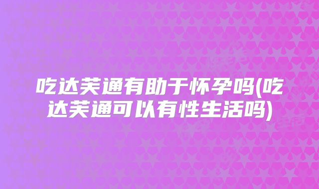 吃达芙通有助于怀孕吗(吃达芙通可以有性生活吗)