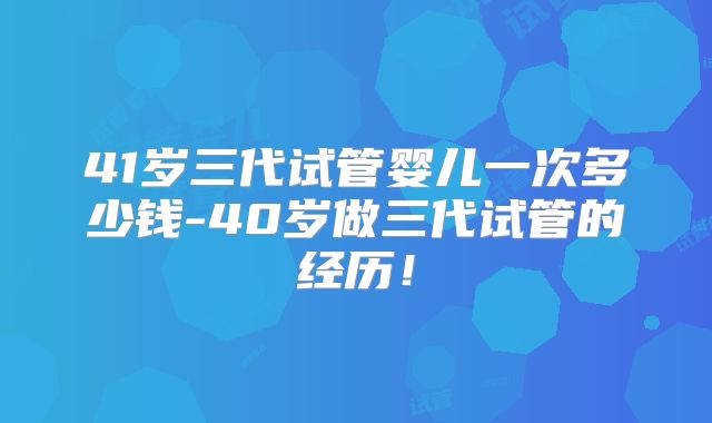 41岁三代试管婴儿一次多少钱-40岁做三代试管的经历！