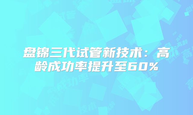 盘锦三代试管新技术:高龄成功率提升至60%