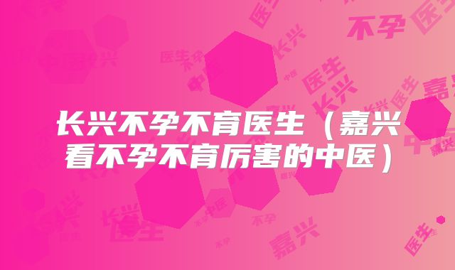 长兴不孕不育医生（嘉兴看不孕不育厉害的中医）
