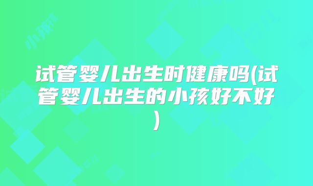 试管婴儿出生时健康吗(试管婴儿出生的小孩好不好)