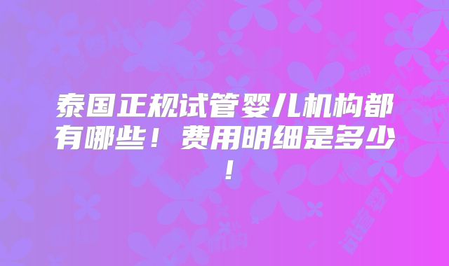 泰国正规试管婴儿机构都有哪些!费用明细是多少!