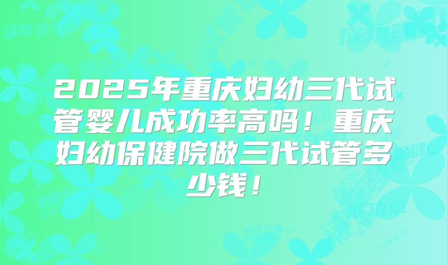 2025年重庆妇幼三代试管婴儿成功率高吗！重庆妇幼保健院做三代试管多少钱！