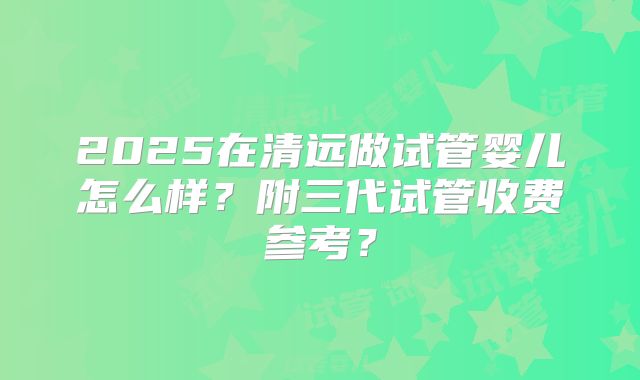 2025在清远做试管婴儿怎么样？附三代试管收费参考？