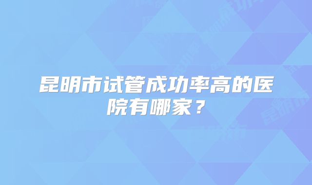 昆明市试管成功率高的医院有哪家?