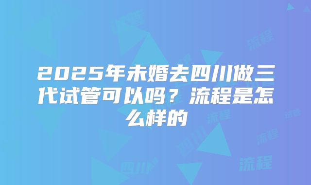2025年未婚去四川做三代试管可以吗?流程是怎么样的
