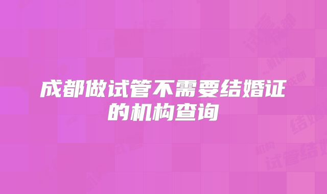 成都做试管不需要结婚证的机构查询