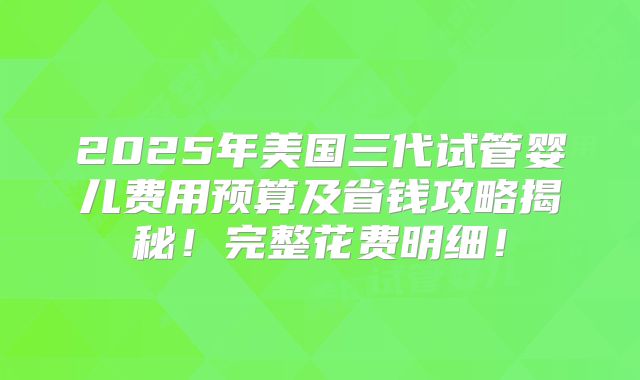 2025年美国三代试管婴儿费用预算及省钱攻略揭秘!完整花费明细!