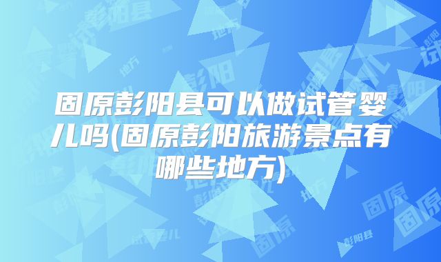 固原彭阳县可以做试管婴儿吗(固原彭阳旅游景点有哪些地方)