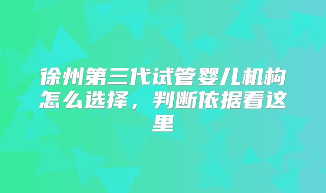 徐州第三代试管婴儿机构怎么选择,判断依据看这里