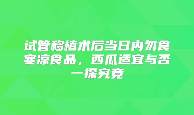 试管移植术后当日内勿食寒凉食品,西瓜适宜与否一探究竟