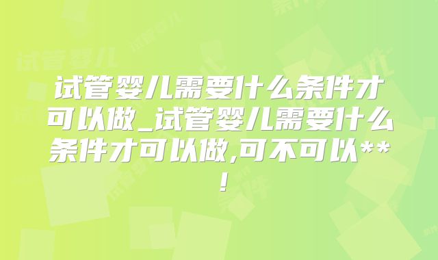 试管婴儿需要什么条件才可以做_试管婴儿需要什么条件才可以做,可不可以**!