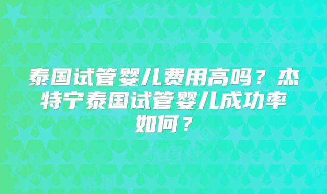 泰国试管婴儿费用高吗？杰特宁泰国试管婴儿成功率如何？