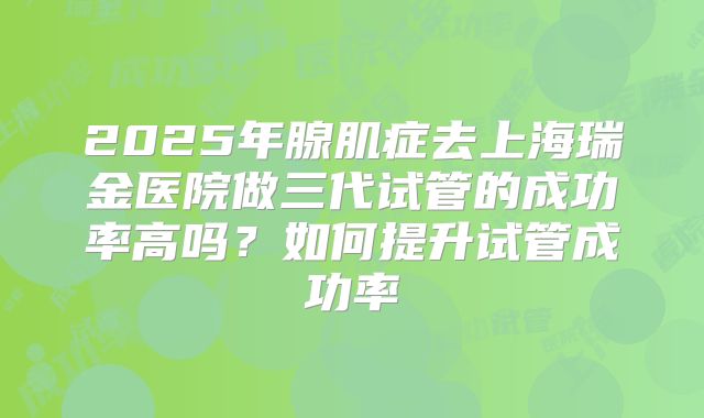 2025年腺肌症去上海瑞金医院做三代试管的成功率高吗？如何提升试管成功率