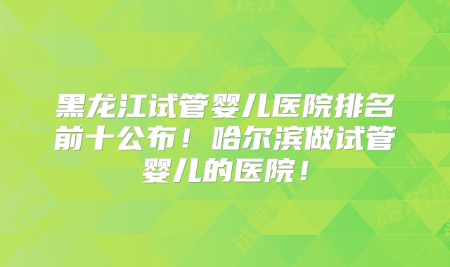 黑龙江试管婴儿医院排名前十公布!哈尔滨做试管婴儿的医院!