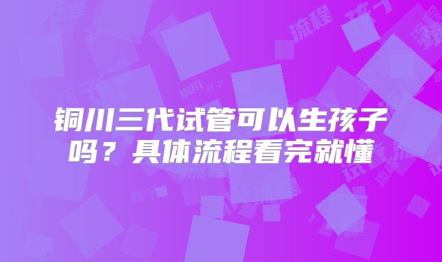 铜川三代试管可以生孩子吗?具体流程看完就懂