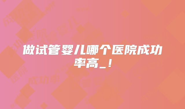 做试管婴儿哪个医院成功率高_！