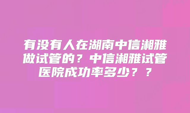 有没有人在湖南中信湘雅做试管的？中信湘雅试管医院成功率多少？？