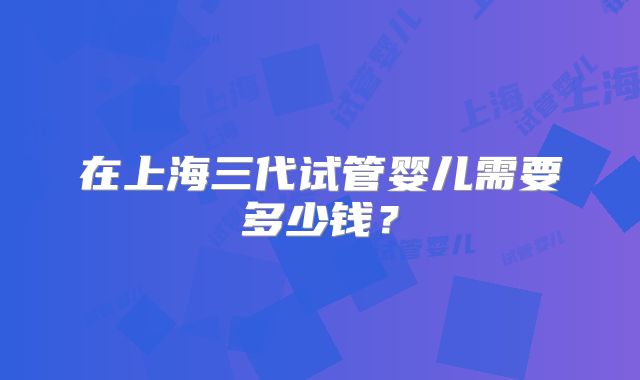 在上海三代试管婴儿需要多少钱？