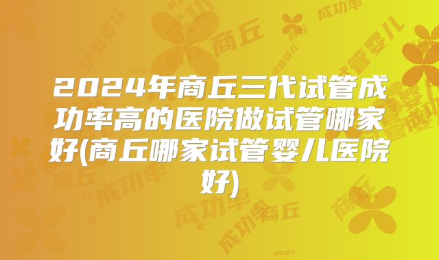 2024年商丘三代试管成功率高的医院做试管哪家好(商丘哪家试管婴儿医院好)