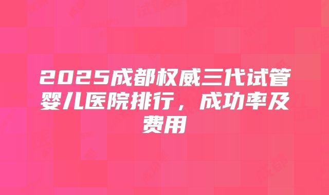 2025成都权威三代试管婴儿医院排行，成功率及费用