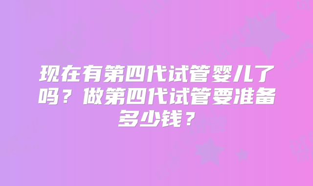 现在有第四代试管婴儿了吗？做第四代试管要准备多少钱？