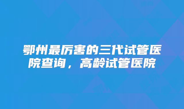 鄂州最厉害的三代试管医院查询，高龄试管医院