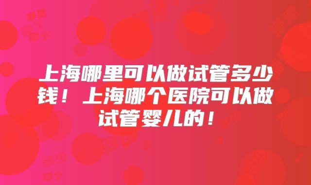 上海哪里可以做试管多少钱！上海哪个医院可以做试管婴儿的！