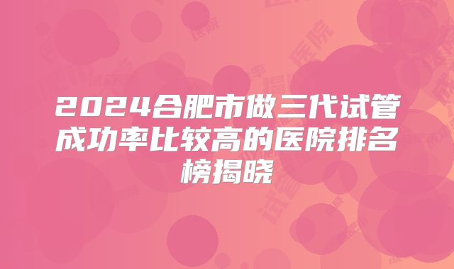 2024合肥市做三代试管成功率比较高的医院排名榜揭晓