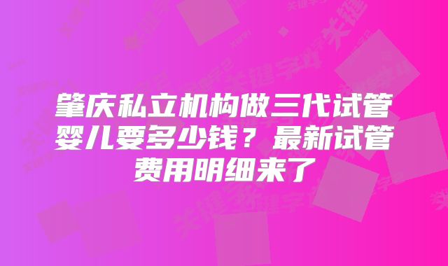 肇庆私立机构做三代试管婴儿要多少钱？最新试管费用明细来了