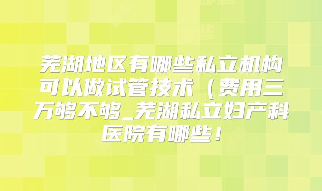 芜湖地区有哪些私立机构可以做试管技术（费用三万够不够_芜湖私立妇产科医院有哪些！