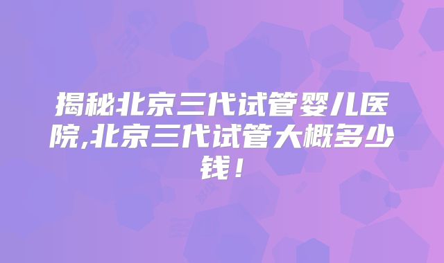 揭秘北京三代试管婴儿医院,北京三代试管大概多少钱！