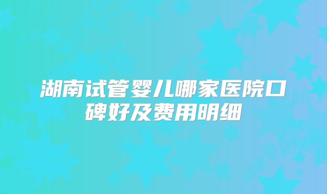 湖南试管婴儿哪家医院口碑好及费用明细