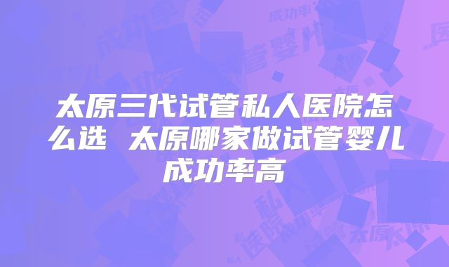 太原三代试管私人医院怎么选 太原哪家做试管婴儿成功率高