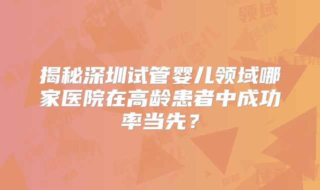 揭秘深圳试管婴儿领域哪家医院在高龄患者中成功率当先?