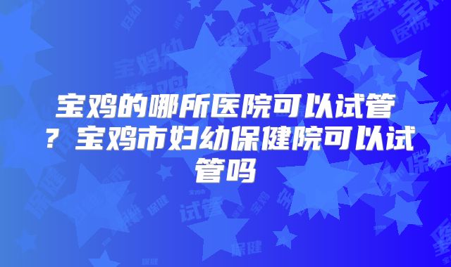 宝鸡的哪所医院可以试管？宝鸡市妇幼保健院可以试管吗