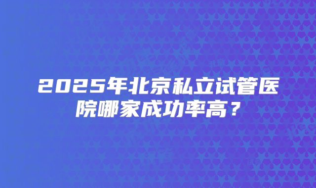 2025年北京私立试管医院哪家成功率高？
