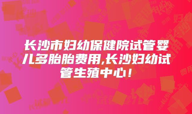 长沙市妇幼保健院试管婴儿多胎胎费用,长沙妇幼试管生殖中心！