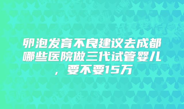 卵泡发育不良建议去成都哪些医院做三代试管婴儿，要不要15万