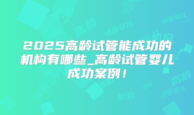 2025高龄试管能成功的机构有哪些_高龄试管婴儿成功案例！