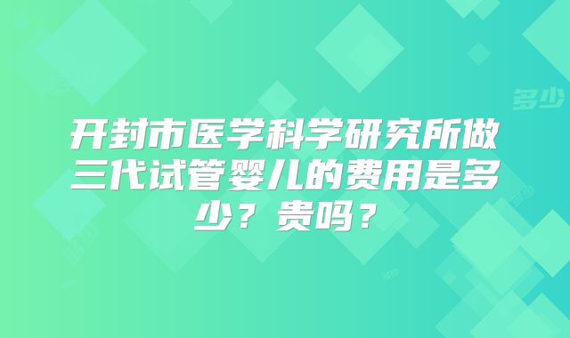 开封市医学科学研究所做三代试管婴儿的费用是多少?贵吗?