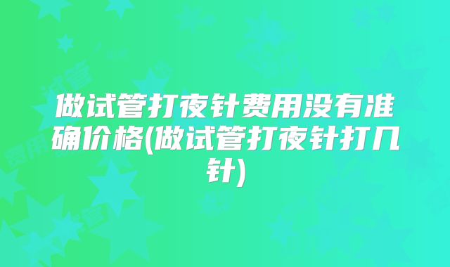 做试管打夜针费用没有准确价格(做试管打夜针打几针)