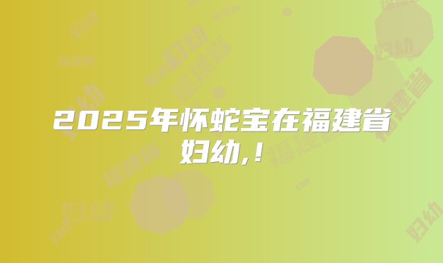 2025年怀蛇宝在福建省妇幼,！