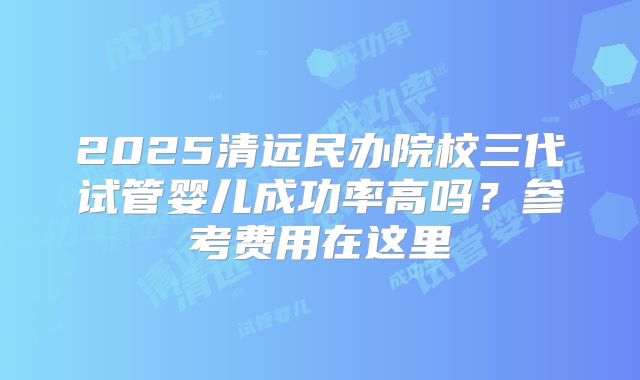 2025清远民办院校三代试管婴儿成功率高吗？参考费用在这里